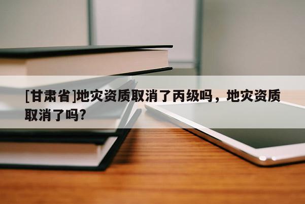 [甘肅省]地災資質取消了丙級嗎，地災資質取消了嗎?