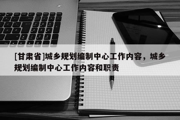 [甘肅省]城鄉(xiāng)規(guī)劃編制中心工作內(nèi)容，城鄉(xiāng)規(guī)劃編制中心工作內(nèi)容和職責