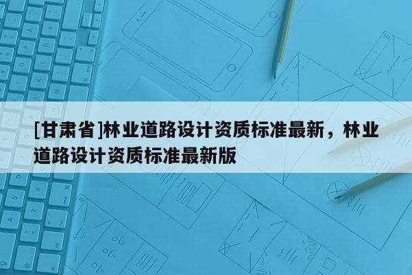 [甘肅省]林業(yè)道路設(shè)計資質(zhì)標準最新，林業(yè)道路設(shè)計資質(zhì)標準最新版