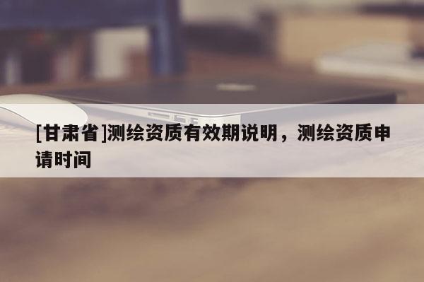 [甘肅省]測繪資質(zhì)有效期說明，測繪資質(zhì)申請時間