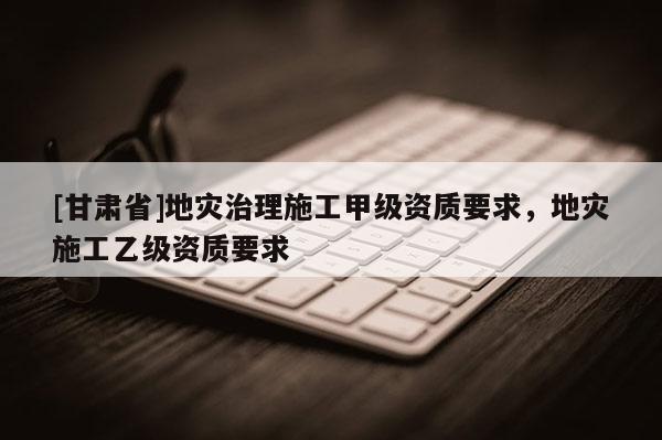 [甘肅省]地災(zāi)治理施工甲級(jí)資質(zhì)要求，地災(zāi)施工乙級(jí)資質(zhì)要求