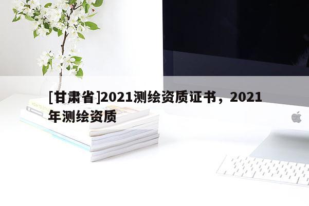 [甘肅省]2021測繪資質(zhì)證書，2021年測繪資質(zhì)