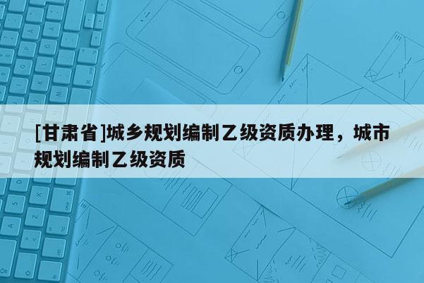 [甘肅省]城鄉(xiāng)規(guī)劃編制乙級(jí)資質(zhì)辦理，城市規(guī)劃編制乙級(jí)資質(zhì)