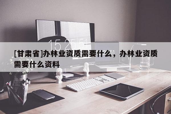 [甘肅省]辦林業(yè)資質需要什么，辦林業(yè)資質需要什么資料