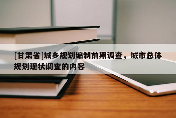 [甘肅省]城鄉(xiāng)規(guī)劃編制前期調(diào)查，城市總體規(guī)劃現(xiàn)狀調(diào)查的內(nèi)容