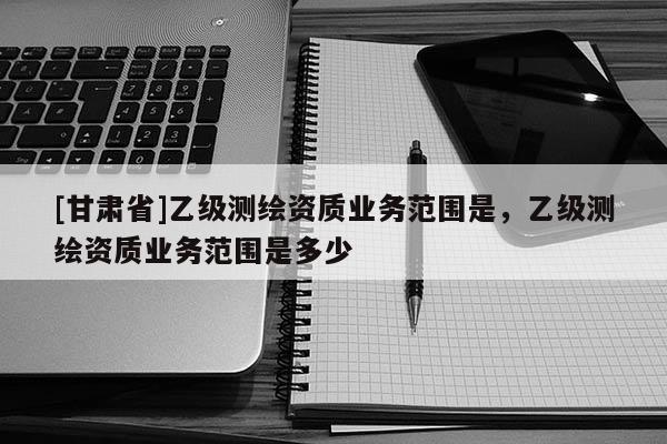 [甘肅省]乙級(jí)測(cè)繪資質(zhì)業(yè)務(wù)范圍是，乙級(jí)測(cè)繪資質(zhì)業(yè)務(wù)范圍是多少