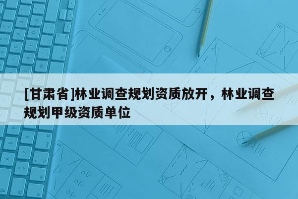 [甘肅省]林業(yè)調(diào)查規(guī)劃資質(zhì)放開，林業(yè)調(diào)查規(guī)劃甲級(jí)資質(zhì)單位