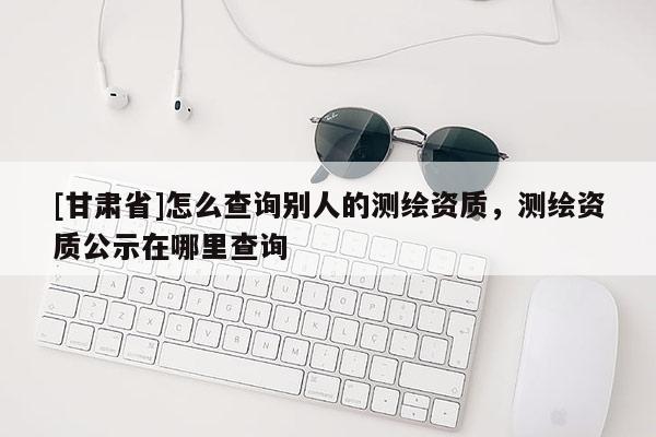 [甘肅省]怎么查詢別人的測(cè)繪資質(zhì)，測(cè)繪資質(zhì)公示在哪里查詢