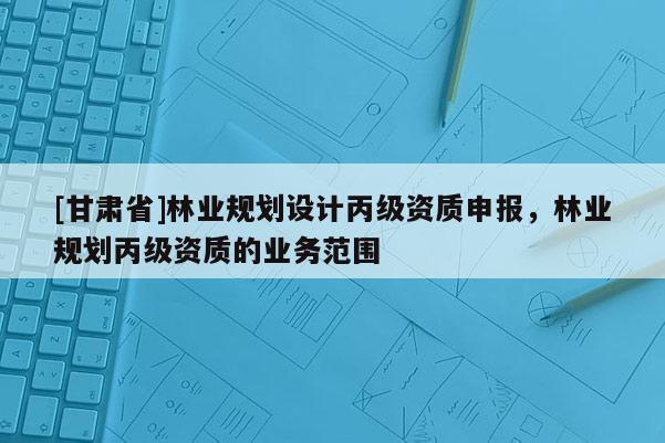 [甘肅省]林業(yè)規(guī)劃設(shè)計丙級資質(zhì)申報，林業(yè)規(guī)劃丙級資質(zhì)的業(yè)務(wù)范圍