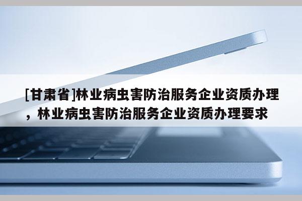 [甘肅省]林業(yè)病蟲害防治服務(wù)企業(yè)資質(zhì)辦理，林業(yè)病蟲害防治服務(wù)企業(yè)資質(zhì)辦理要求