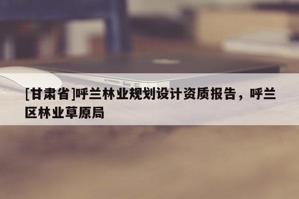 [甘肅省]呼蘭林業(yè)規(guī)劃設(shè)計(jì)資質(zhì)報(bào)告，呼蘭區(qū)林業(yè)草原局