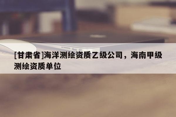 [甘肅省]海洋測繪資質乙級公司，海南甲級測繪資質單位