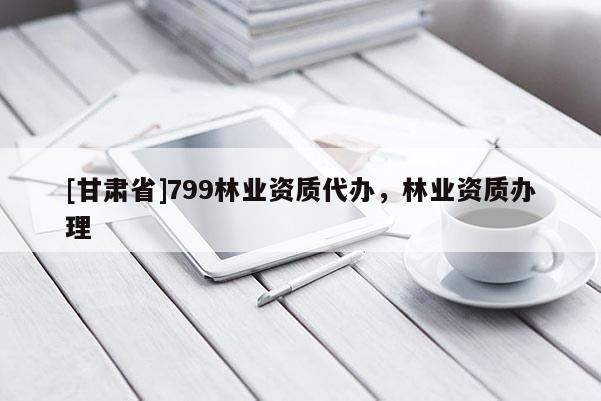 [甘肅省]799林業(yè)資質(zhì)代辦，林業(yè)資質(zhì)辦理