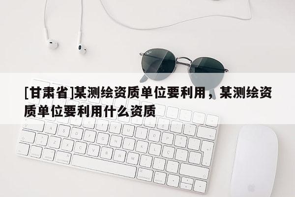 [甘肅省]某測(cè)繪資質(zhì)單位要利用，某測(cè)繪資質(zhì)單位要利用什么資質(zhì)