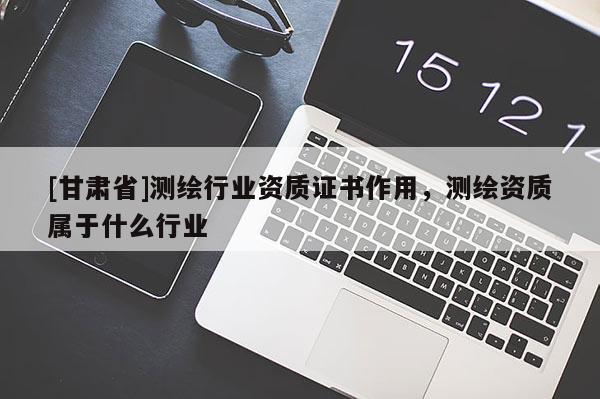 [甘肅省]測(cè)繪行業(yè)資質(zhì)證書(shū)作用，測(cè)繪資質(zhì)屬于什么行業(yè)