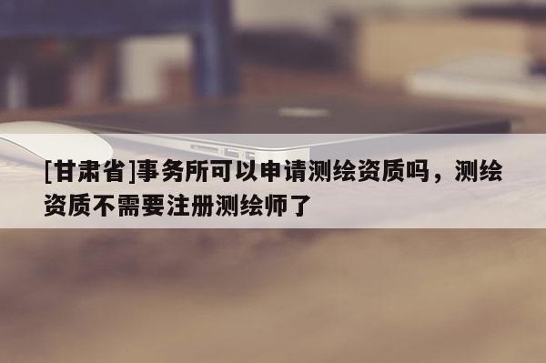 [甘肅省]事務(wù)所可以申請(qǐng)測(cè)繪資質(zhì)嗎，測(cè)繪資質(zhì)不需要注冊(cè)測(cè)繪師了