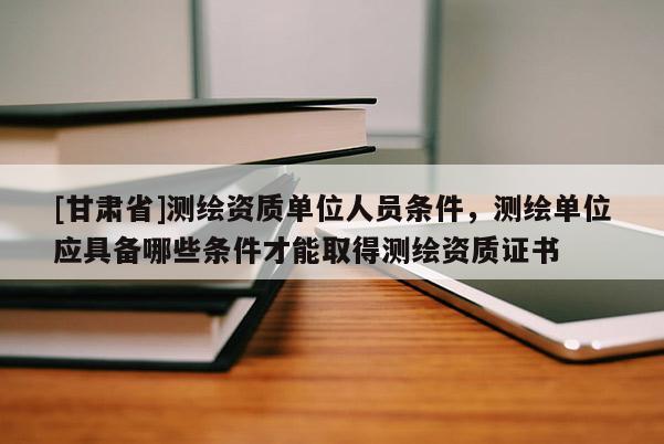 [甘肅省]測(cè)繪資質(zhì)單位人員條件，測(cè)繪單位應(yīng)具備哪些條件才能取得測(cè)繪資質(zhì)證書