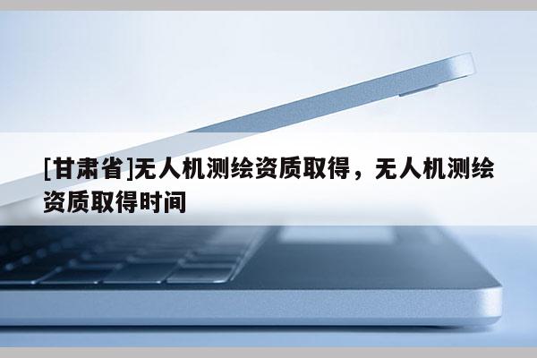 [甘肅省]無人機(jī)測(cè)繪資質(zhì)取得，無人機(jī)測(cè)繪資質(zhì)取得時(shí)間