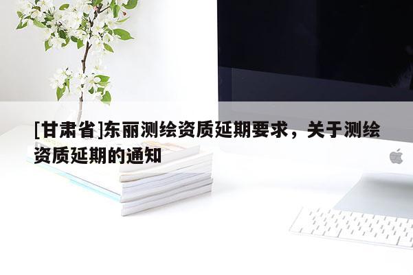 [甘肅省]東麗測(cè)繪資質(zhì)延期要求，關(guān)于測(cè)繪資質(zhì)延期的通知