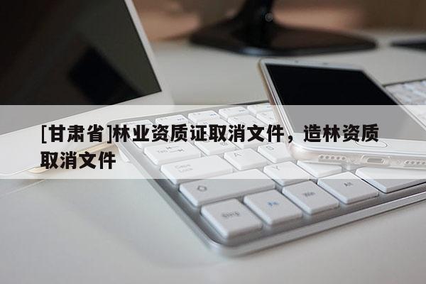 [甘肅省]林業(yè)資質(zhì)證取消文件，造林資質(zhì) 取消文件