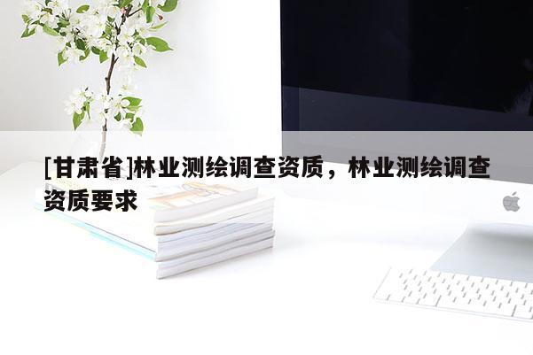 [甘肅省]林業(yè)測繪調(diào)查資質(zhì)，林業(yè)測繪調(diào)查資質(zhì)要求