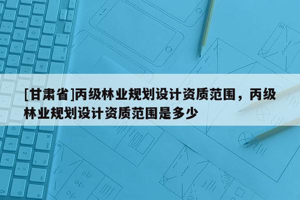 [甘肅省]丙級林業(yè)規(guī)劃設計資質(zhì)范圍，丙級林業(yè)規(guī)劃設計資質(zhì)范圍是多少