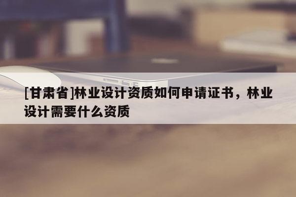 [甘肅省]林業(yè)設(shè)計(jì)資質(zhì)如何申請(qǐng)證書，林業(yè)設(shè)計(jì)需要什么資質(zhì)