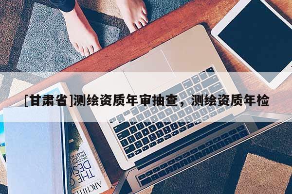 [甘肅省]測(cè)繪資質(zhì)年審抽查，測(cè)繪資質(zhì)年檢