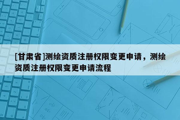 [甘肅省]測(cè)繪資質(zhì)注冊(cè)權(quán)限變更申請(qǐng)，測(cè)繪資質(zhì)注冊(cè)權(quán)限變更申請(qǐng)流程