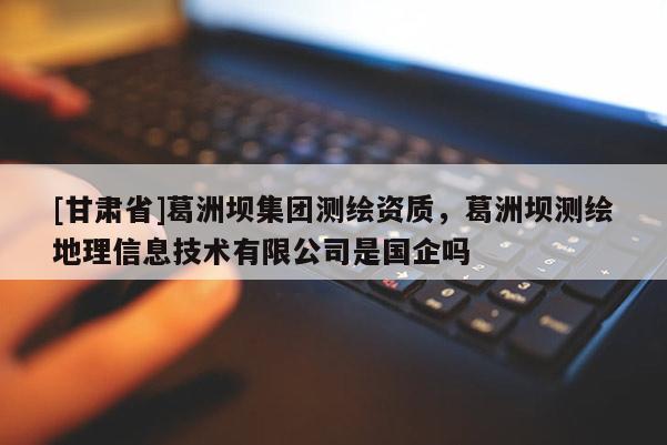 [甘肅省]葛洲壩集團測繪資質，葛洲壩測繪地理信息技術有限公司是國企嗎