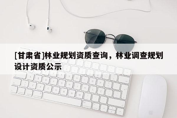 [甘肅省]林業(yè)規(guī)劃資質(zhì)查詢，林業(yè)調(diào)查規(guī)劃設(shè)計資質(zhì)公示