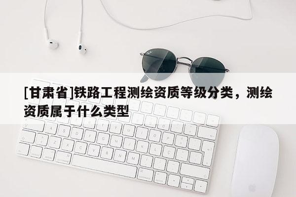 [甘肅省]鐵路工程測繪資質(zhì)等級分類，測繪資質(zhì)屬于什么類型