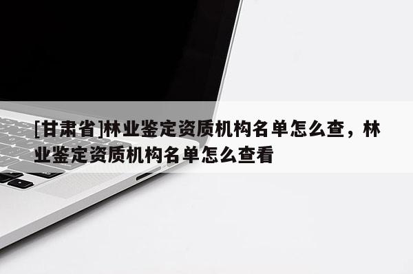 [甘肅省]林業(yè)鑒定資質(zhì)機(jī)構(gòu)名單怎么查，林業(yè)鑒定資質(zhì)機(jī)構(gòu)名單怎么查看