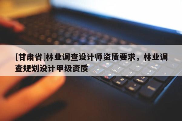 [甘肅省]林業(yè)調(diào)查設(shè)計(jì)師資質(zhì)要求，林業(yè)調(diào)查規(guī)劃設(shè)計(jì)甲級(jí)資質(zhì)