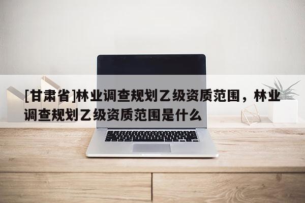 [甘肅省]林業(yè)調(diào)查規(guī)劃乙級資質(zhì)范圍，林業(yè)調(diào)查規(guī)劃乙級資質(zhì)范圍是什么