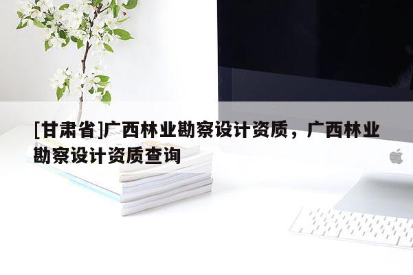 [甘肅省]廣西林業(yè)勘察設(shè)計(jì)資質(zhì)，廣西林業(yè)勘察設(shè)計(jì)資質(zhì)查詢