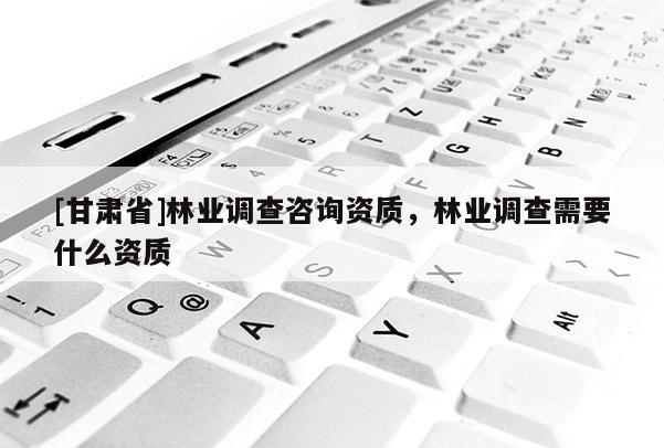 [甘肅省]林業(yè)調(diào)查咨詢(xún)資質(zhì)，林業(yè)調(diào)查需要什么資質(zhì)