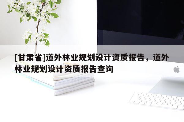 [甘肅省]道外林業(yè)規(guī)劃設(shè)計(jì)資質(zhì)報(bào)告，道外林業(yè)規(guī)劃設(shè)計(jì)資質(zhì)報(bào)告查詢(xún)