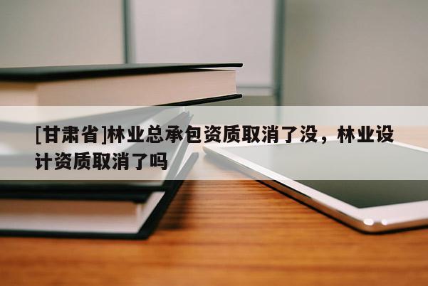 [甘肅省]林業(yè)總承包資質(zhì)取消了沒(méi)，林業(yè)設(shè)計(jì)資質(zhì)取消了嗎