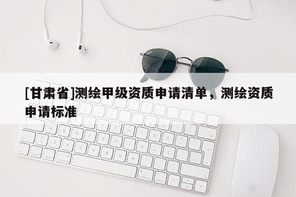 [甘肅省]測繪甲級資質申請清單，測繪資質申請標準