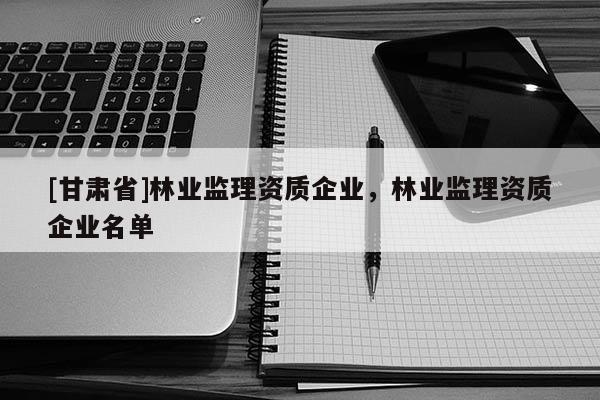 [甘肅省]林業(yè)監(jiān)理資質(zhì)企業(yè)，林業(yè)監(jiān)理資質(zhì)企業(yè)名單