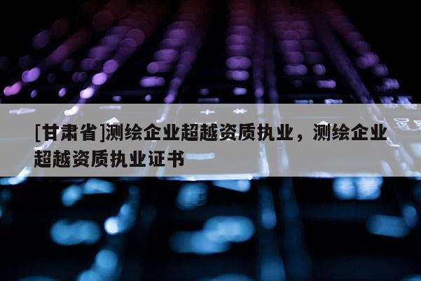 [甘肅省]測(cè)繪企業(yè)超越資質(zhì)執(zhí)業(yè)，測(cè)繪企業(yè)超越資質(zhì)執(zhí)業(yè)證書