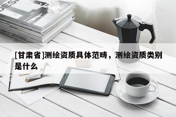 [甘肅省]測繪資質(zhì)具體范疇，測繪資質(zhì)類別是什么