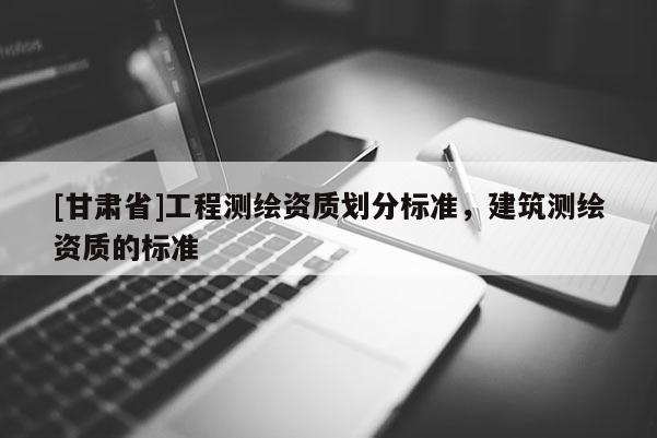 [甘肅省]工程測繪資質(zhì)劃分標準，建筑測繪資質(zhì)的標準