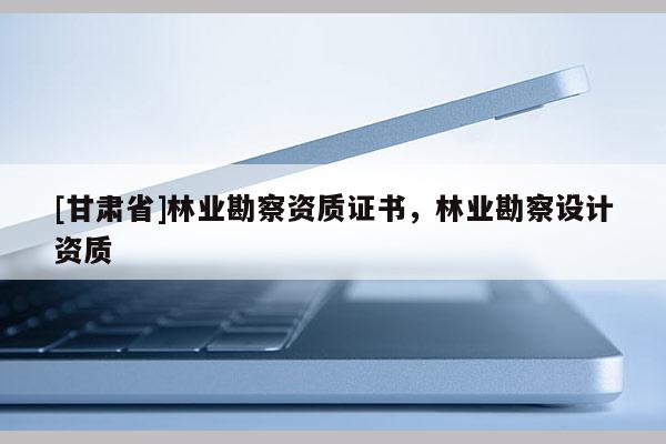 [甘肅省]林業(yè)勘察資質(zhì)證書，林業(yè)勘察設(shè)計資質(zhì)