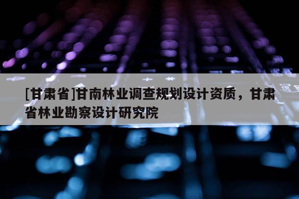 [甘肅省]甘南林業(yè)調(diào)查規(guī)劃設(shè)計(jì)資質(zhì)，甘肅省林業(yè)勘察設(shè)計(jì)研究院