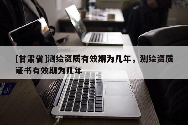 [甘肅省]測(cè)繪資質(zhì)有效期為幾年，測(cè)繪資質(zhì)證書(shū)有效期為幾年