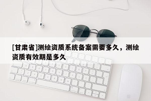 [甘肅省]測繪資質系統(tǒng)備案需要多久，測繪資質有效期是多久