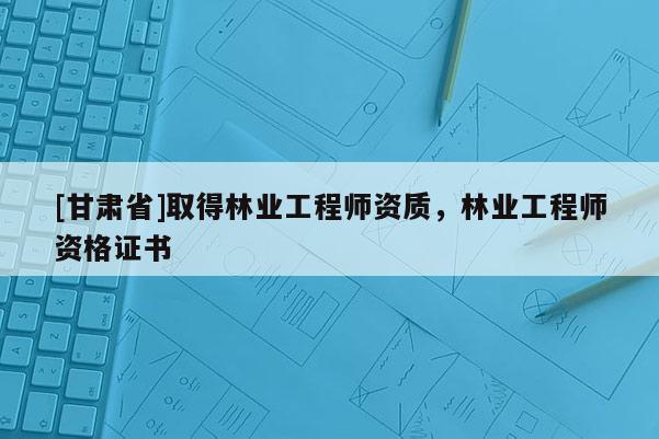 [甘肅省]取得林業(yè)工程師資質(zhì)，林業(yè)工程師資格證書(shū)