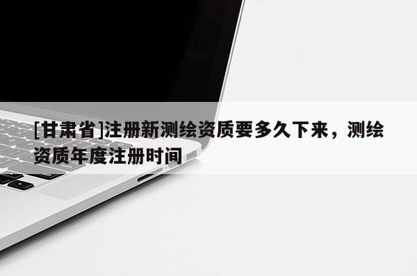 [甘肅省]注冊新測繪資質要多久下來，測繪資質年度注冊時間